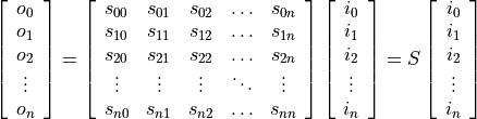 \[
 \left[
 \begin{array}{c}
 o_0 \\ o_1 \\ o_2 \\ \vdots \\o_n
 \end{array}
 \right]=
 \left[
 \begin{array}{ccccc}
     s_{00} & s_{01} &s_{02} & \hdots & s_{0n} \\
     s_{10} & s_{11} &s_{12} & \hdots & s_{1n} \\
     s_{20} & s_{21} &s_{22} & \hdots & s_{2n} \\
     \vdots & \vdots &\vdots & \ddots & \vdots \\
     s_{n0} & s_{n1} &s_{n2} & \hdots & s_{nn} \\
 \end{array}
 \right]
 \left[
 \begin{array}{c}
 i_0 \\ i_1 \\ i_2 \\ \vdots \\i_n
 \end{array}
 \right]
 =S
 \left[
 \begin{array}{c}
 i_0 \\ i_1 \\ i_2 \\ \vdots \\i_n
 \end{array}
 \right]
 \]